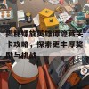 揭秘螺旋英雄谭隐藏关卡攻略，探索更丰厚奖励与挑战