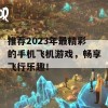 推荐2023年最精彩的手机飞机游戏，畅享飞行乐趣！