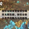 微性视频免费版带你畅享无限乐趣，体验全新小世界的魅力与可能性