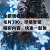 免费观看特级毛片a级毛片100，尽情享受精彩内容，快来一起体验吧！