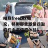 精品freesex呦交，畅聊那些激情四溢的约会与情感体验！