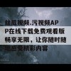 丝瓜视频.污视频APP在线下载免费观看版畅享无限，让你随时随地感受精彩内容