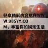 畅享精彩内容尽在WWW.985YY.COM，丰富你的娱乐生活与时尚潮流