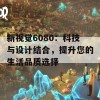 新视觉6080：科技与设计结合，提升您的生活品质选择