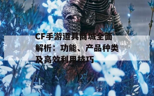 CF手游道具商城全面解析：功能、产品种类及高效利用技巧