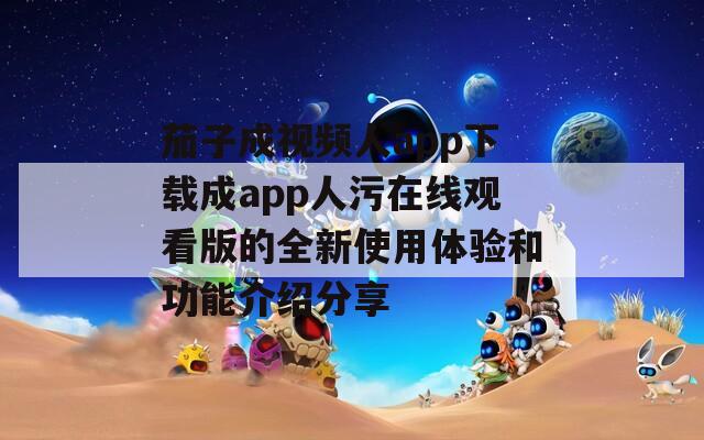 茄子成视频人app下载成app人污在线观看版的全新使用体验和功能介绍分享