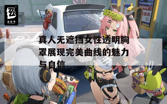 真人无遮挡女性透明胸罩展现完美曲线的魅力与自信