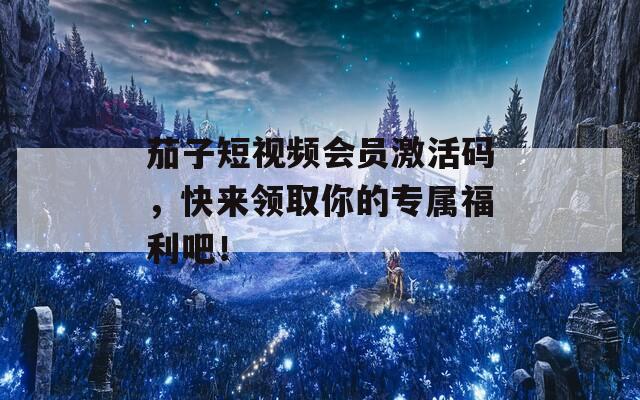 茄子短视频会员激活码，快来领取你的专属福利吧！