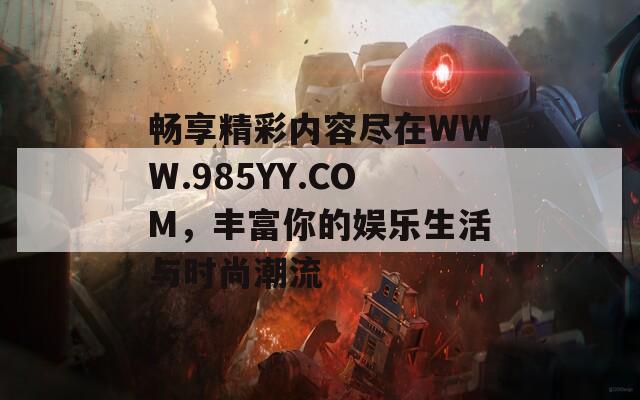 畅享精彩内容尽在WWW.985YY.COM，丰富你的娱乐生活与时尚潮流