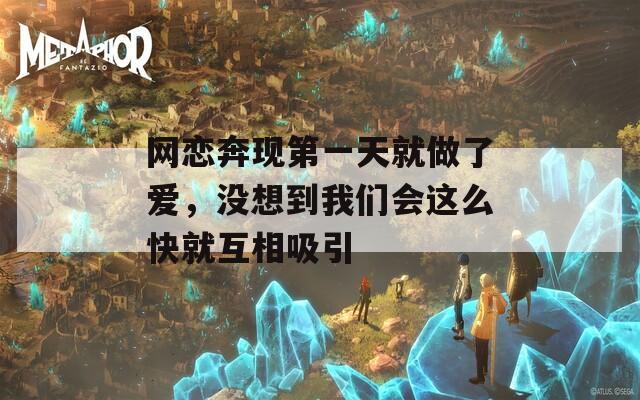 网恋奔现第一天就做了爱，没想到我们会这么快就互相吸引