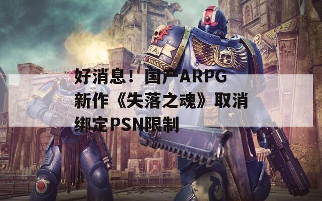 好消息！国产ARPG新作《失落之魂》取消绑定PSN限制 