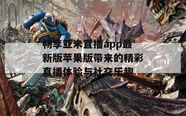 畅享亚米直播app最新版苹果版带来的精彩直播体验与社交乐趣