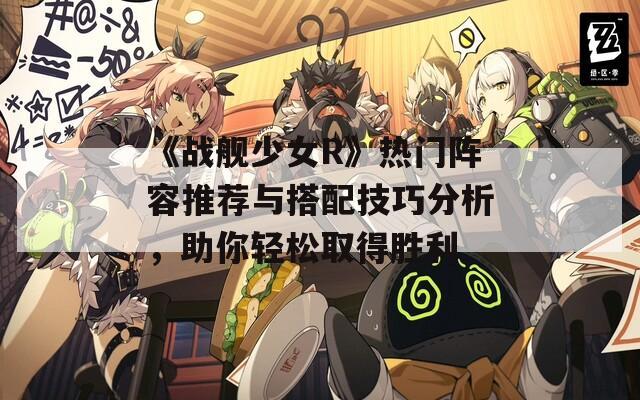 《战舰少女R》热门阵容推荐与搭配技巧分析，助你轻松取得胜利