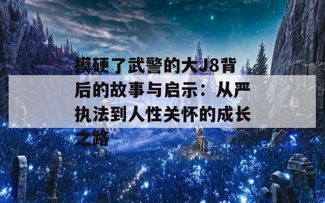 摸硬了武警的大J8背后的故事与启示：从严执法到人性关怀的成长之路