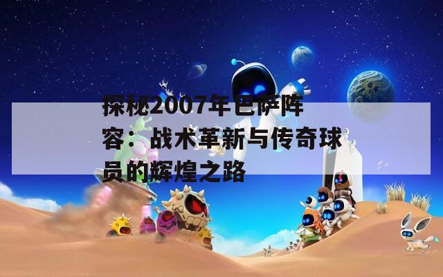 探秘2007年巴萨阵容：战术革新与传奇球员的辉煌之路