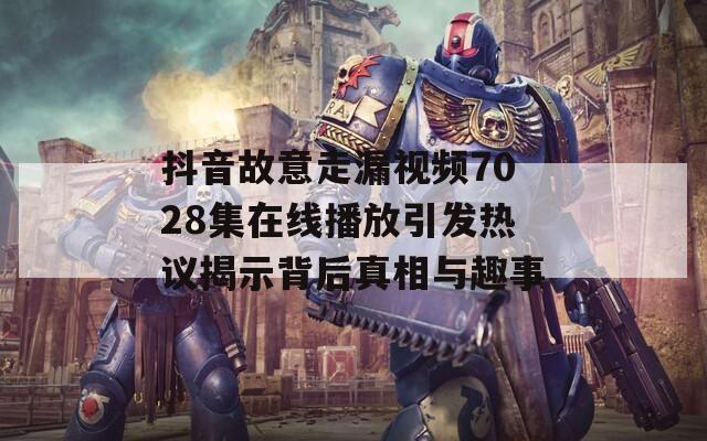 抖音故意走漏视频7028集在线播放引发热议揭示背后真相与趣事