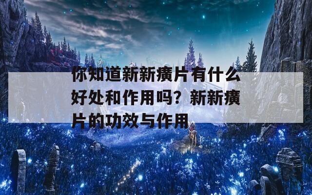 你知道新新癀片有什么好处和作用吗？新新癀片的功效与作用