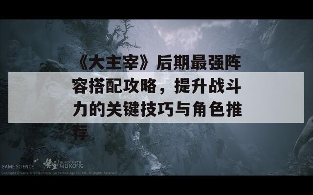 《大主宰》后期最强阵容搭配攻略，提升战斗力的关键技巧与角色推荐