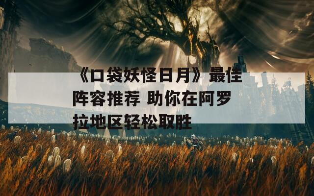 《口袋妖怪日月》最佳阵容推荐 助你在阿罗拉地区轻松取胜