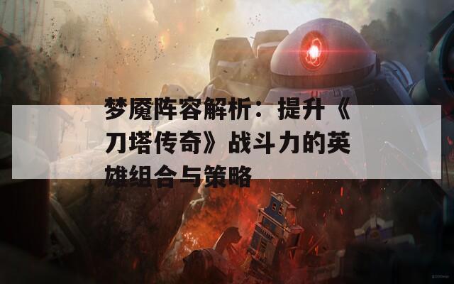 梦魇阵容解析：提升《刀塔传奇》战斗力的英雄组合与策略