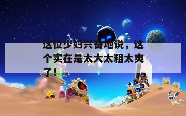 这位少妇兴奋地说，这个实在是太大太粗太爽了！