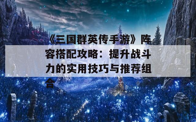 《三国群英传手游》阵容搭配攻略：提升战斗力的实用技巧与推荐组合