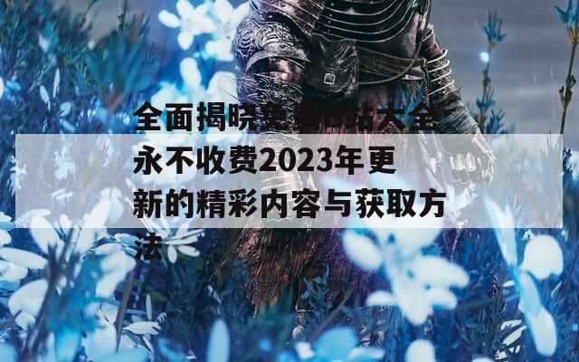 全面揭晓免费B站大全永不收费2023年更新的精彩内容与获取方法