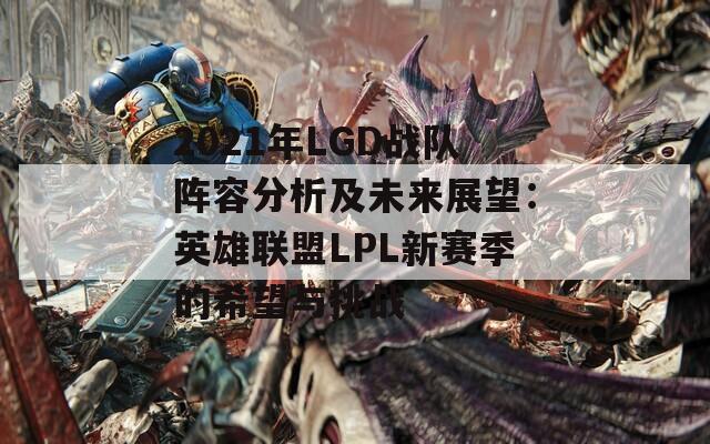 2021年LGD战队阵容分析及未来展望：英雄联盟LPL新赛季的希望与挑战