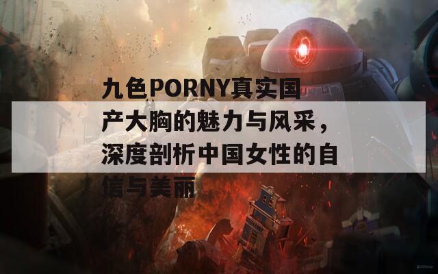 九色PORNY真实国产大胸的魅力与风采，深度剖析中国女性的自信与美丽