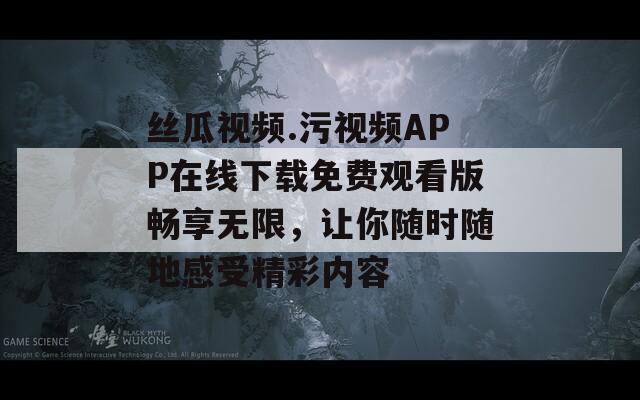 丝瓜视频.污视频APP在线下载免费观看版畅享无限，让你随时随地感受精彩内容