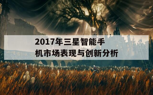 2017年三星智能手机市场表现与创新分析