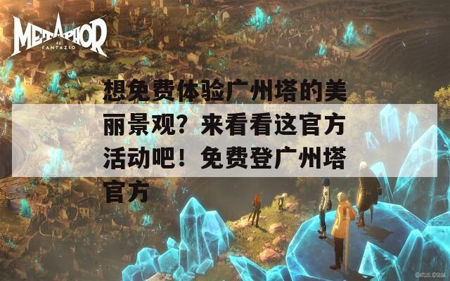 想免费体验广州塔的美丽景观？来看看这官方活动吧！免费登广州塔官方