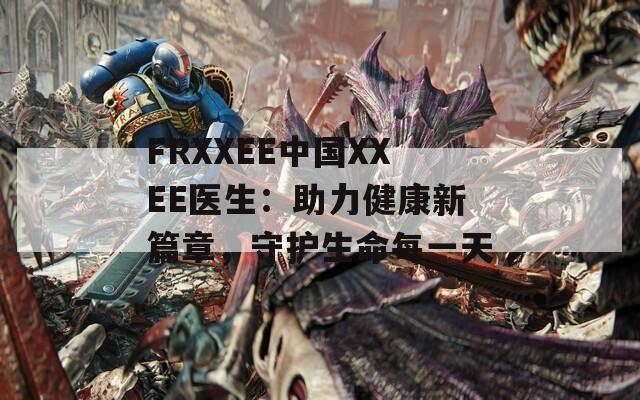 FRXXEE中国XXEE医生：助力健康新篇章，守护生命每一天