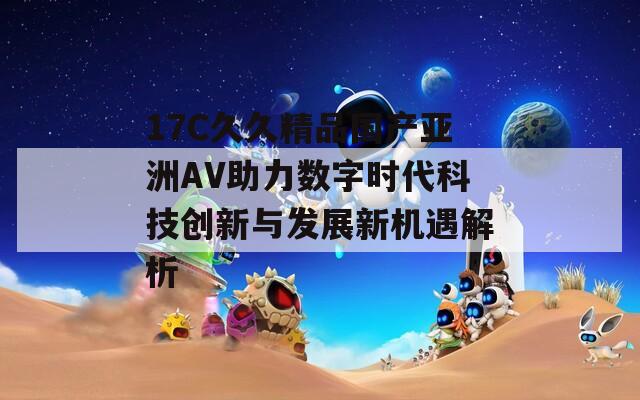 17C久久精品国产亚洲AV助力数字时代科技创新与发展新机遇解析