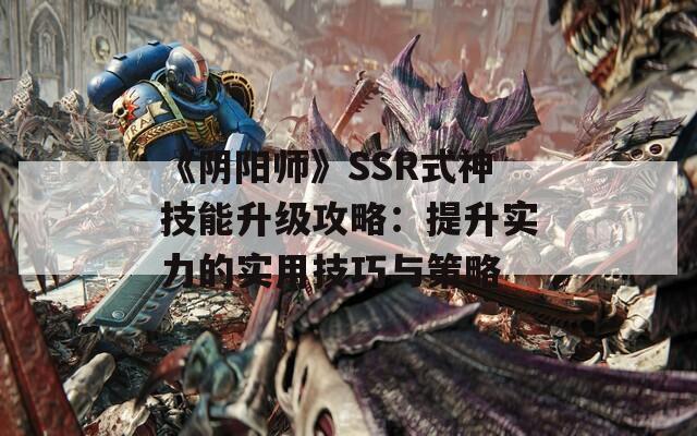 《阴阳师》SSR式神技能升级攻略：提升实力的实用技巧与策略