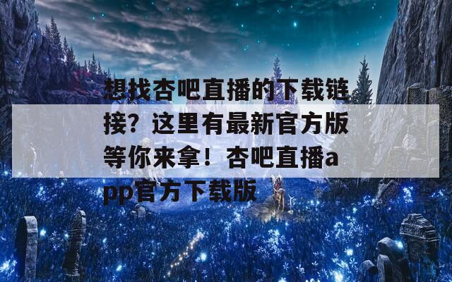 想找杏吧直播的下载链接？这里有最新官方版等你来拿！杏吧直播app官方下载版