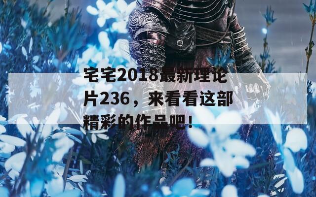 宅宅2018最新理论片236，来看看这部精彩的作品吧！