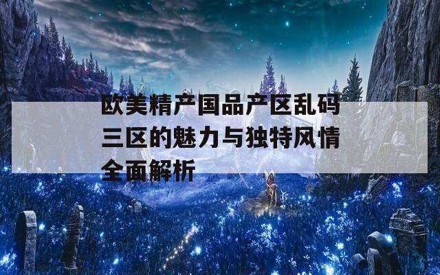 欧美精产国品产区乱码三区的魅力与独特风情全面解析