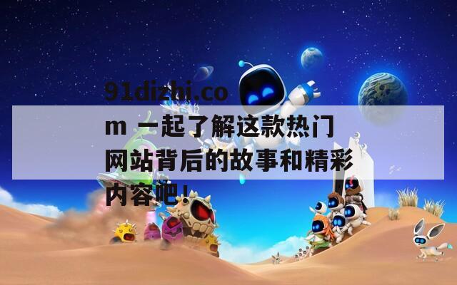 91dizhi.com 一起了解这款热门网站背后的故事和精彩内容吧！