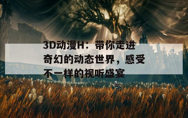 3D动漫H：带你走进奇幻的动态世界，感受不一样的视听盛宴