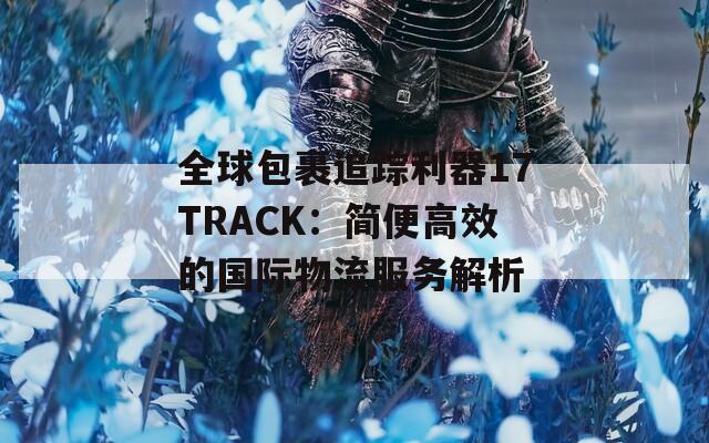 全球包裹追踪利器17TRACK：简便高效的国际物流服务解析