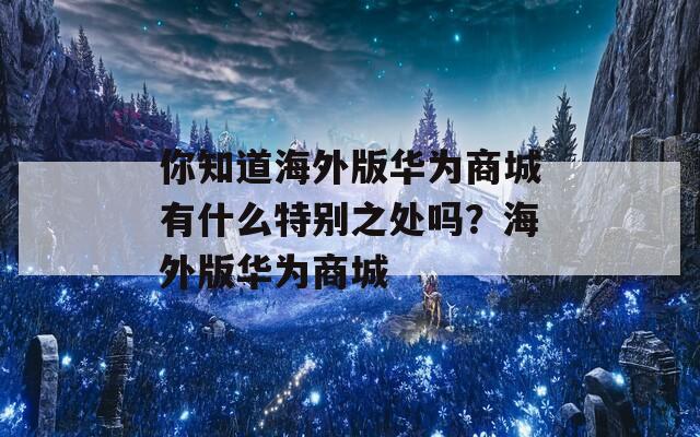 你知道海外版华为商城有什么特别之处吗？海外版华为商城