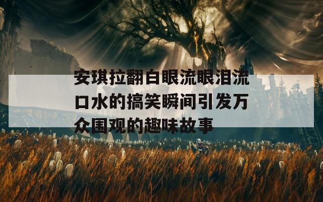 安琪拉翻白眼流眼泪流口水的搞笑瞬间引发万众围观的趣味故事