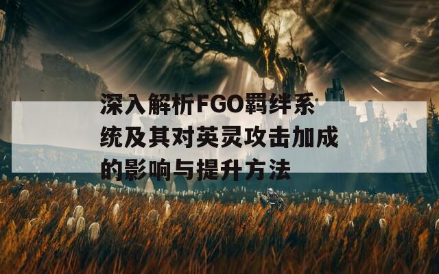 深入解析FGO羁绊系统及其对英灵攻击加成的影响与提升方法